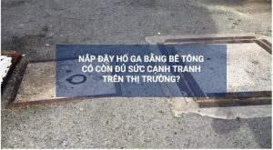 Nắp đậy hố ga bằng bê tông có còn đủ sức cạnh tranh trên thị trường